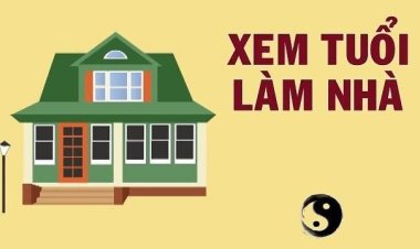 Xem Tuổi Làm Nhà - Chọn Năm Xây Nhà Hợp Tuổi Chính Xác 100%